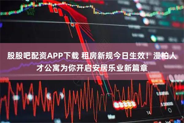 股股吧配资APP下载 租房新规今日生效！漫柏人才公寓为你开启安居乐业新篇章
