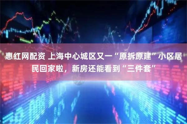 惠红网配资 上海中心城区又一“原拆原建”小区居民回家啦,新房还能看到“三件套”