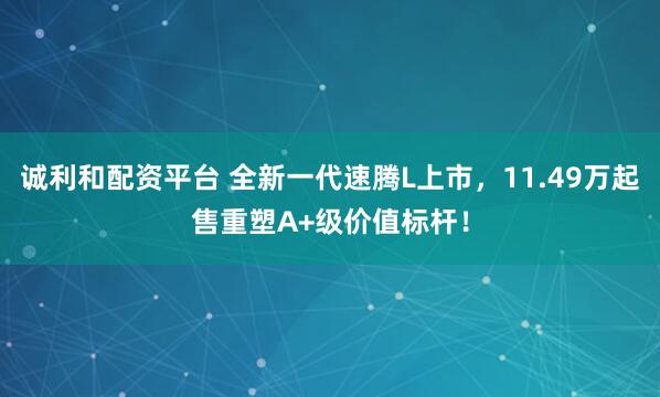 诚利和配资平台 全新一代速腾L上市，11.49万起售重塑A+级价值标杆！