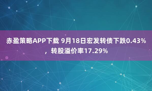 赤盈策略APP下载 9月18日宏发转债下跌0.43%，转股溢价率17.29%