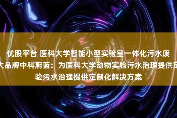优股平台 医科大学智能小型实验室一体化污水废水处理设备十大品牌中科蔚蓝:为医科大学动物实验污水治理提供定制化解决方案