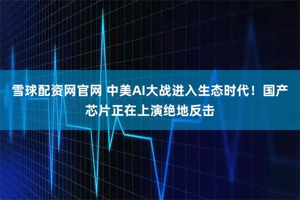 雪球配资网官网 中美AI大战进入生态时代!国产芯片正在上演绝地反击