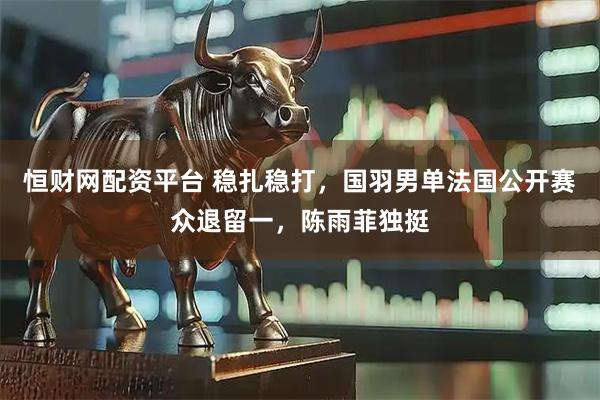 恒财网配资平台 稳扎稳打,国羽男单法国公开赛众退留一,陈雨菲独挺