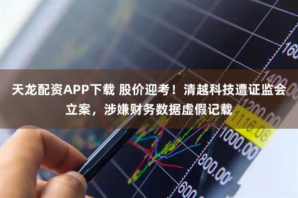天龙配资APP下载 股价迎考！清越科技遭证监会立案，涉嫌财务数据虚假记载