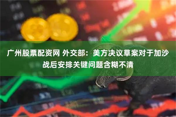 广州股票配资网 外交部:美方决议草案对于加沙战后安排关键问题含糊不清