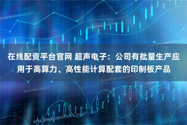 在线配资平台官网 超声电子:公司有批量生产应用于高算力、高性能计算配套的印制板产品
