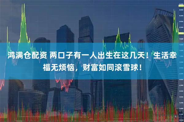 鸿满仓配资 两口子有一人出生在这几天！生活幸福无烦恼，财富如同滚雪球！