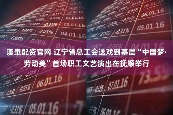 漢崋配资官网 辽宁省总工会送戏到基层“中国梦·劳动美”首场职工文艺演出在抚顺举行