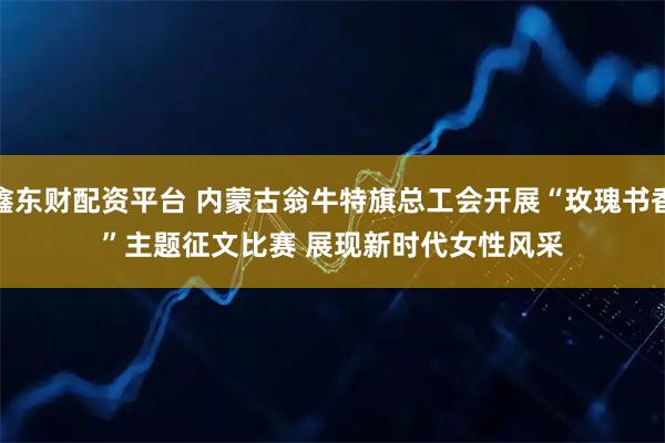 鑫东财配资平台 内蒙古翁牛特旗总工会开展“玫瑰书香”主题征文比赛 展现新时代女性风采