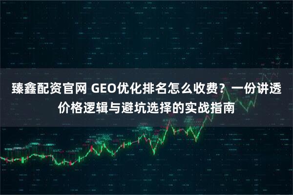 臻鑫配资官网 GEO优化排名怎么收费？一份讲透价格逻辑与避坑选择的实战指南