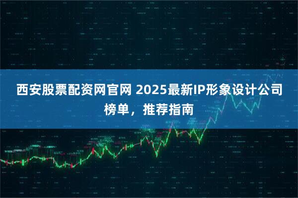 西安股票配资网官网 2025最新IP形象设计公司榜单，推荐指南