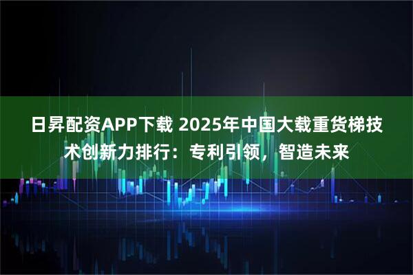 日昇配资APP下载 2025年中国大载重货梯技术创新力排行：专利引领，智造未来