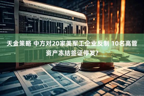 天金策略 中方对20家美军工企业反制 10名高管资产冻结签证停发?