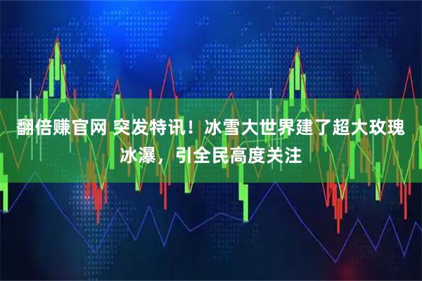 翻倍赚官网 突发特讯！冰雪大世界建了超大玫瑰冰瀑，引全民高度关注