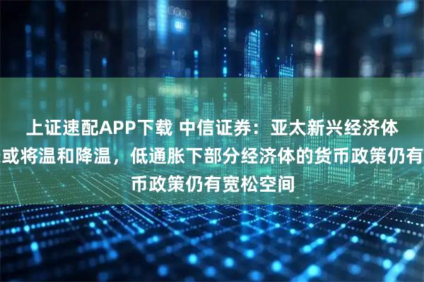 上证速配APP下载 中信证券：亚太新兴经济体经济增长或将温和降温，低通胀下部分经济体的货币政策仍有宽松空间