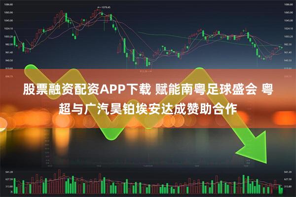 股票融资配资APP下载 赋能南粤足球盛会 粤超与广汽昊铂埃安达成赞助合作