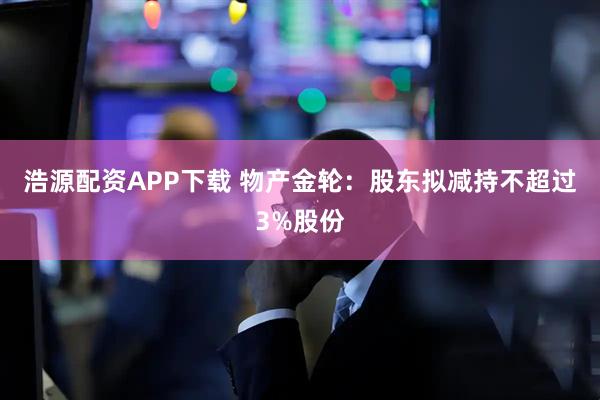 浩源配资APP下载 物产金轮：股东拟减持不超过3%股份
