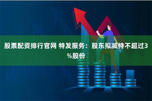 股票配资排行官网 特发服务：股东拟减持不超过3%股份