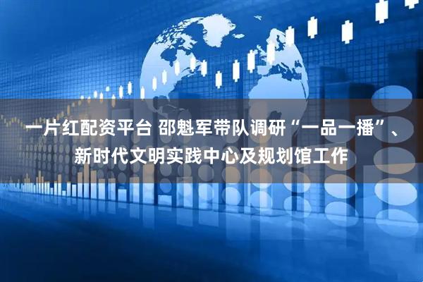 一片红配资平台 邵魁军带队调研“一品一播”、新时代文明实践中心及规划馆工作