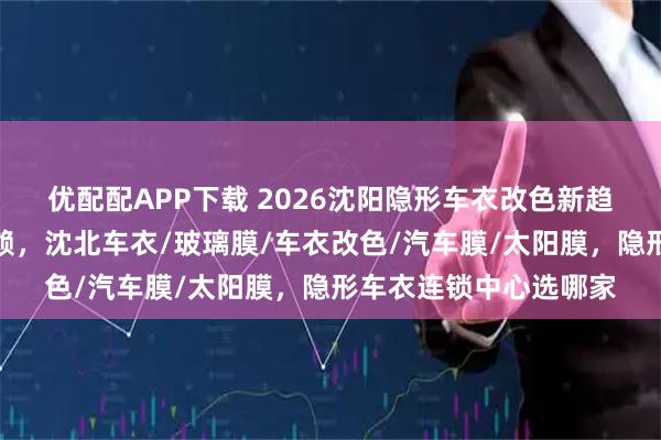 优配配APP下载 2026沈阳隐形车衣改色新趋势，这些店铺值得信赖，沈北车衣/玻璃膜/车衣改色/汽车膜/太阳膜，隐形车衣连锁中心选哪家
