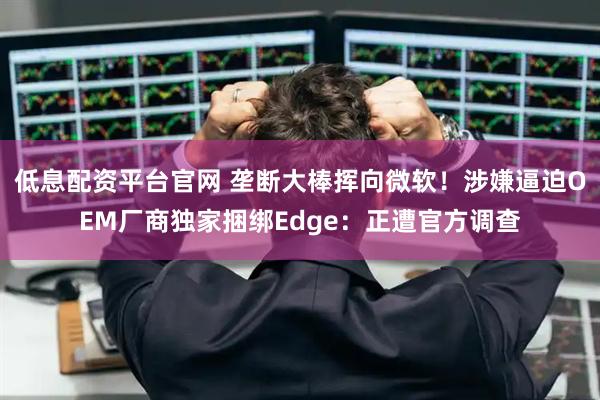 低息配资平台官网 垄断大棒挥向微软！涉嫌逼迫OEM厂商独家捆绑Edge：正遭官方调查