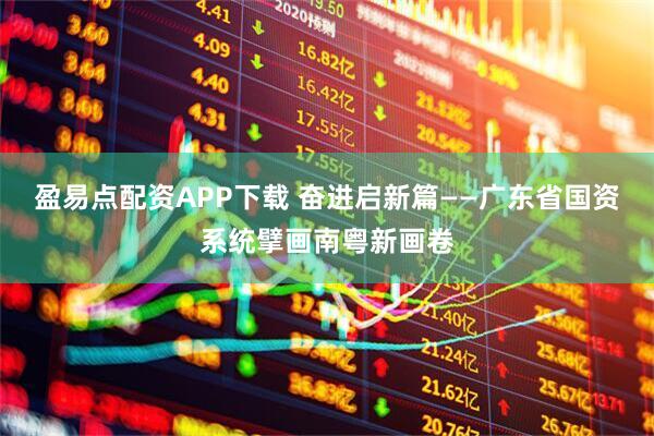 盈易点配资APP下载 奋进启新篇——广东省国资系统擘画南粤新画卷